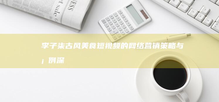 李子柒：古风美食短视频的网络营销策略与案例深度解析